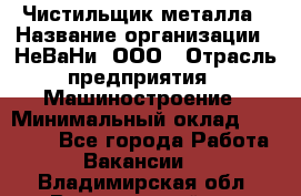 Чистильщик металла › Название организации ­ НеВаНи, ООО › Отрасль предприятия ­ Машиностроение › Минимальный оклад ­ 50 000 - Все города Работа » Вакансии   . Владимирская обл.,Вязниковский р-н